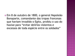  Em8 de outubro de 1800, o general Napoleão
 Bonaparte, comandante das tropas francesas
 que haviam invadido o Egito, proibiu o uso do
 haxixe para “evitar delírios violentos e
 excessos de toda espécie entre os soldados”
 