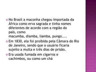  No Brasil a maconha chegou importada da
  África como erva sagrada e tinha nomes
  diferentes de acordo com a região do
  país, como
  macumba, diamba, liamba, pungo....
 Em 1830, ela foi proibida pela Câmara do Rio
  de Janeiro, sendo que o usuário ficaria
  sujeito a multa e três dias de prisão.
 Era usada fumada em cigarros e
  cachimbos, ou como um chá
 