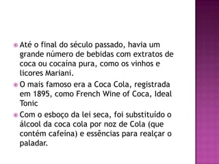  Até  o final do século passado, havia um
  grande número de bebidas com extratos de
  coca ou cocaína pura, como os vinhos e
  licores Mariani.
 O mais famoso era a Coca Cola, registrada
  em 1895, como French Wine of Coca, Ideal
  Tonic
 Com o esboço da lei seca, foi substituído o
  álcool da coca cola por noz de Cola (que
  contém cafeína) e essências para realçar o
  paladar.
 