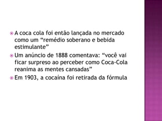 A  coca cola foi então lançada no mercado
  como um “remédio soberano e bebida
  estimulante”
 Um anúncio de 1888 comentava: “você vai
  ficar surpreso ao perceber como Coca-Cola
  reanima as mentes cansadas”
 Em 1903, a cocaína foi retirada da fórmula
 