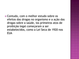  Contudo, com o melhor estudo sobre os
 efeitos das drogas no organismo e a ação das
 drogas sobre a saúde, ios primeiros atos de
 proibição legal começaram a ser
 estabelecidos, como a Lei Seca de 1920 nos
 EUA
 