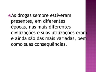 As drogas sempre estiveram
 presentes, em diferentes
 épocas, nas mais diferentes
 civilizações e suas utilizações eram
 e ainda são das mais variadas, bem
 como suas consequências.
 
