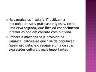  Na Jamaica os “rastafari” utilizam a
  maconha em suas práticas religiosas, como
  uma erva sagrada, que lhes dá conhecimento
  interior os põe em contato com o divino
 Embora a maconha seja proibida na
  Jamaica, calcula-se que 10% da população
  fazem uso dela, e o reggae é uma de suas
  expressões culturais mais importantes
 