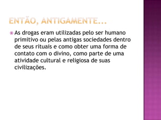  Asdrogas eram utilizadas pelo ser humano
 primitivo ou pelas antigas sociedades dentro
 de seus rituais e como obter uma forma de
 contato com o divino, como parte de uma
 atividade cultural e religiosa de suas
 civilizações.
 
