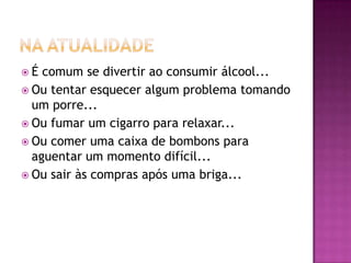 É  comum se divertir ao consumir álcool...
 Ou tentar esquecer algum problema tomando
  um porre...
 Ou fumar um cigarro para relaxar...
 Ou comer uma caixa de bombons para
  aguentar um momento difícil...
 Ou sair às compras após uma briga...
 