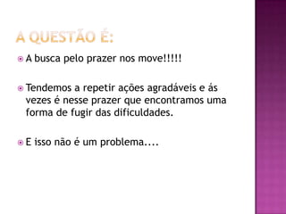 A   busca pelo prazer nos move!!!!!

 Tendemos a repetir ações agradáveis e ás
 vezes é nesse prazer que encontramos uma
 forma de fugir das dificuldades.

E   isso não é um problema....
 