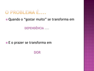  Quando   o “gostar muito” se transforma em

             DEPENDÊNCIA ....



E   o prazer se transforma em

                   DOR
 
