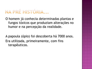 O homem já conhecia determinadas plantas e
  fungos tóxicos que produziam alterações no
  humor e na percepção da realidade.

A papoula (ópio) foi descoberta há 7000 anos.
Era utilizada, primeiramente, com fins
  terapêuticos.
 