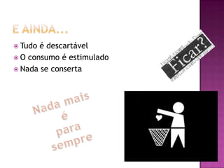  Tudo é descartável
 O consumo é estimulado
 Nada se conserta
 
