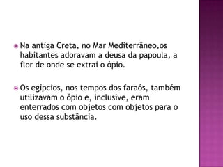 Na antiga Creta, no Mar Mediterrâneo,os
 habitantes adoravam a deusa da papoula, a
 flor de onde se extrai o ópio.

 Osegípcios, nos tempos dos faraós, também
 utilizavam o ópio e, inclusive, eram
 enterrados com objetos com objetos para o
 uso dessa substância.
 