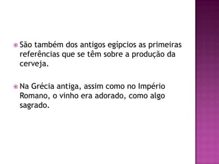  Sãotambém dos antigos egípcios as primeiras
 referências que se têm sobre a produção da
 cerveja.

 NaGrécia antiga, assim como no Império
 Romano, o vinho era adorado, como algo
 sagrado.
 