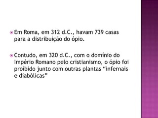  EmRoma, em 312 d.C., havam 739 casas
 para a distribuição do ópio.

 Contudo, em 320 d.C., com o domínio do
 Império Romano pelo cristianismo, o ópio foi
 proibido junto com outras plantas “infernais
 e diabólicas”
 
