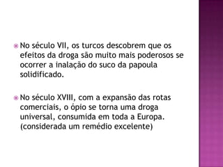  No século VII, os turcos descobrem que os
 efeitos da droga são muito mais poderosos se
 ocorrer a inalação do suco da papoula
 solidificado.

 Noséculo XVIII, com a expansão das rotas
 comerciais, o ópio se torna uma droga
 universal, consumida em toda a Europa.
 (considerada um remédio excelente)
 