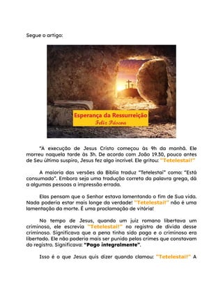 Segue o artigo:
“A execução de Jesus Cristo começou às 9h da manhã. Ele
morreu naquela tarde às 3h. De acordo com João 19.30, pouco antes
de Seu último suspiro, Jesus fez algo incrível. Ele gritou: “Tetelestai!”
A maioria das versões da Bíblia traduz “Tetelestai” como: “Está
consumado”. Embora seja uma tradução correta da palavra grega, dá
a algumas pessoas a impressão errada.
Elas pensam que o Senhor estava lamentando o fim de Sua vida.
Nada poderia estar mais longe da verdade! “Tetelestai!” não é uma
lamentação da morte. É uma proclamação de vitória!
No tempo de Jesus, quando um juiz romano libertava um
criminoso, ele escrevia “Tetelestai!” no registro de dívida desse
criminoso. Significava que a pena tinha sido paga e o criminoso era
libertado. Ele não poderia mais ser punido pelos crimes que constavam
do registro. Significava: “Pago integralmente”.
Isso é o que Jesus quis dizer quando clamou: “Tetelestai!” A
 