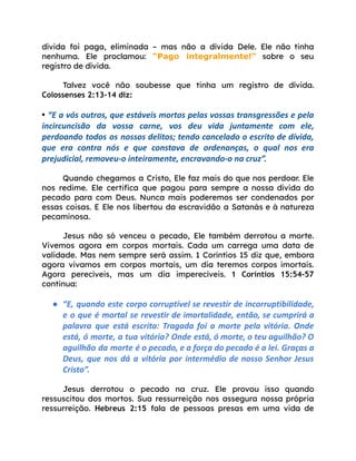 dívida foi paga, eliminada – mas não a dívida Dele. Ele não tinha
nenhuma. Ele proclamou: “Pago integralmente!” sobre o seu
registro de dívida.
Talvez você não soubesse que tinha um registro de dívida.
Colossenses 2:13-14 diz:
• “E a vós outros, que estáveis mortos pelas vossas transgressões e pela
incircuncisão da vossa carne, vos deu vida juntamente com ele,
perdoando todos os nossos delitos; tendo cancelado o escrito de dívida,
que era contra nós e que constava de ordenanças, o qual nos era
prejudicial, removeu-o inteiramente, encravando-o na cruz”.
Quando chegamos a Cristo, Ele faz mais do que nos perdoar. Ele
nos redime. Ele certifica que pagou para sempre a nossa dívida do
pecado para com Deus. Nunca mais poderemos ser condenados por
essas coisas. E Ele nos libertou da escravidão a Satanás e à natureza
pecaminosa.
Jesus não só venceu o pecado, Ele também derrotou a morte.
Vivemos agora em corpos mortais. Cada um carrega uma data de
validade. Mas nem sempre será assim. 1 Coríntios 15 diz que, embora
agora vivamos em corpos mortais, um dia teremos corpos imortais.
Agora perecíveis, mas um dia imperecíveis. 1 Coríntios 15:54-57
continua:
● “E, quando este corpo corruptível se revestir de incorruptibilidade,
e o que é mortal se revestir de imortalidade, então, se cumprirá a
palavra que está escrita: Tragada foi a morte pela vitória. Onde
está, ó morte, a tua vitória? Onde está, ó morte, o teu aguilhão? O
aguilhão da morte é o pecado, e a força do pecado é a lei. Graças a
Deus, que nos dá a vitória por intermédio de nosso Senhor Jesus
Cristo”.
Jesus derrotou o pecado na cruz. Ele provou isso quando
ressuscitou dos mortos. Sua ressurreição nos assegura nossa própria
ressurreição. Hebreus 2:15 fala de pessoas presas em uma vida de
 