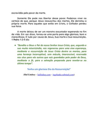 escravidão pelo pavor da morte.
Somente Ele pode nos libertar desse pavor. Podemos viver na
certeza de que, porque Jesus ressuscitou dos mortos, Ele derrotou a
própria morte. Para aqueles que estão em Cristo, o Ceifador perdeu
sua foice.
A morte deixou de ser um monstro assustador esperando no fim
da vida. Em vez disso, tornou-se uma porta para algo glorioso, bom e
maravilhoso. É tudo por causa de Jesus, Sua morte e Sua ressurreição.
1 Pedro 1:3-5 diz:
● “Bendito o Deus e Pai de nosso Senhor Jesus Cristo, que, segundo a
sua muita misericórdia, nos regenerou para uma viva esperança,
mediante a ressurreição de Jesus Cristo dentre os mortos, para
uma herança incorruptível, sem mácula, imarcescível, reservada
nos céus para vós outros que sois guardados pelo poder de Deus,
mediante a fé, para a salvação preparada para revelar-se no
último tempo”.
Tenha um glorioso Dia da Ressurreição!”
(Hal Lindsey – hallindsey.com – ingohaake.substack.com)
 