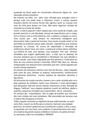 quadrado	
   do	
   Brasil	
   pode	
   ser	
   encontrado	
   referencias	
   dignas	
   de	
   	
   uma	
  
educação	
  artística	
  brasileira.	
  	
  
No	
   entanto	
   nos	
   falta	
   	
   um	
   	
   olhar	
   mais	
   refinado	
   para	
   enxergar	
   como	
   e	
  
porque	
   tudo	
   isso	
   pode	
   fazer	
   a	
   diferença.	
   Inserir	
   a	
   cultura	
   popular	
  
brasileira	
  dentro	
  do	
  ensino	
  formal	
  não	
  significa	
  vestir	
  as	
  crianças	
  com	
  
saias	
   de	
   chita	
   para	
   dançar	
   um	
   Coco.	
   Não	
   basta	
   organizar	
   cortejos	
   de	
  
maracatu	
  ou	
  escolas	
  de	
  samba.	
  
Inserir	
  a	
  cultura	
  popular	
  é	
  abrir	
  espaço	
  para	
  uma	
  escola	
  de	
  criação,	
  cujo	
  	
  
grande	
  exercício	
  é	
  o	
  da	
  liberdade,	
  através	
  de	
  experiências	
  com	
  o	
  corpo,	
  
com	
  a	
  música,	
  com	
  as	
  artes	
  plásticas,	
  com	
  	
  a	
  palavra,	
  o	
  espaço	
  e	
  o	
  outro.	
  
Uma	
   escola	
   que	
   	
   está	
   sempre	
   no	
   movimento	
   inteligente	
   para	
  
desenvolver	
  todo	
  o	
  potencial	
  humano.	
  Essa	
  escola	
  só	
  pode	
  existir	
  se	
  for	
  
permitido	
  ao	
  professor	
  passar	
  pelas	
  mesmas	
  	
  experiências	
  que	
  estamos	
  
propondo	
   as	
   crianças.	
   Os	
   cursos	
   de	
   capacitação	
   e	
   formação	
   de	
  
professores	
  devem	
  levar	
  em	
  conta	
  	
  o	
  potencial	
  criativo	
  desse	
  individuo,	
  
sua	
   história	
   de	
   vida,	
   seus	
   desejos,	
   suas	
   vocações.	
   Tem	
   que	
   	
   oferecer	
  	
  
atividades	
   que	
   tragam	
   significados	
   para	
   	
   a	
   vida,	
   que	
   os	
   abasteça	
   de	
  
recursos	
  artísticos	
  que	
  os	
  sensibilizem	
  e	
  fortaleçam	
  nas	
  suas	
  atitudes	
  e	
  
que	
  os	
  acorde	
  	
  	
  para	
  toda	
  a	
  dignidade	
  que	
  lhes	
  pertence.	
  E	
  tudo	
  deve	
  ser	
  
feito	
  de	
  uma	
  maneira	
  bonita	
  e	
  divertida.	
  Difícil?	
  Não	
  deve	
  ser.	
  Nossos	
  
antepassados	
  nos	
  deixaram	
  bons	
  exemplos	
  que	
  vem	
  	
  sendo	
  seguidos	
  por	
  
muitos	
  artistas	
  populares.	
  
Os	
  mestres	
  de	
  maracatus,	
  homens	
  com	
  mais	
  de	
  60	
  anos	
  ,	
  mãos	
  calejadas	
  
pelo	
   corte	
   de	
   cana,	
   bordam	
   as	
   próprias	
   indumentárias.	
   Confeccionam	
  
manualmente	
   belíssimos	
   	
   mantos	
   repletos	
   de	
   desenhos	
   abstratos	
   e	
  
figurativos.	
  
Os	
  brincantes	
  de	
  cavalo	
  marinho,	
  homens	
  com	
  a	
  pele	
  rachada	
  pelo	
  sol	
  e	
  
pela	
  aspereza	
  do	
  cotidiano,	
  fazem	
  suas	
  máscaras	
  e	
  criam	
  personagens	
  
que	
  vão	
  ganhar	
  vida	
  com	
  versos,	
  danças,	
  improvisos;	
  os	
  dos	
  	
  Reisados	
  de	
  
Alagoas	
  "edificam"	
  seus	
  chapéus-­‐catedrais	
  a	
  partir	
  de	
  vidrilhos,	
  aljofar	
  e	
  
espelhos,	
  pequenas	
  armações	
  que	
  surpreendem	
  	
  até	
  os	
  	
  arquitetos...	
  
Os	
  cortejos	
  dos	
  	
  moçambiques	
  	
  têm	
  os	
  jogos	
  de	
  bastões	
  que	
  transitam	
  
dos	
  mais	
  simples	
  aos	
  mais	
  complexos.	
  São	
  executados	
  por	
  pessoas	
  cujo	
  
o	
  salário	
  não	
  ultrapassa	
  o	
  mínimo.	
  
Todos	
  naquele	
  momento	
  se	
  orgulham	
  do	
  que	
  estão	
  fazendo,	
  se	
  veem	
  
como	
  Reis,	
  trazem	
  seu	
  brilho	
  para	
  o	
  entorno.	
  Exercem	
  uma	
  vaidade	
  
generosa.	
  Se	
  sentem	
  poderosos	
  por	
  transformar	
  o	
  pobre,	
  o	
  feio,	
  o	
  seco,	
  
o	
  esquecido;	
  em	
  riso,	
  festa,	
  ouro,	
  palácios.	
  O	
  aparentemente	
  sem	
  valor	
  
vira	
  matéria	
  de	
  grande	
  riqueza	
  simbólica	
  e	
  humana.	
  As	
  pedras	
  tornam-­‐
se	
  	
  preciosas,	
  tudo	
  é	
  um	
  verdadeiro	
  “BRINCO”	
  
 