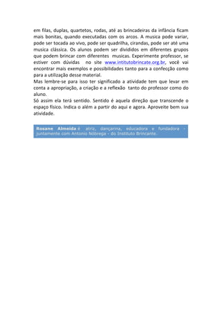 em	
  filas,	
  duplas,	
  quartetos,	
  rodas,	
  até	
  as	
  brincadeiras	
  da	
  infância	
  ficam	
  
mais	
  bonitas,	
  quando	
  executadas	
  com	
  os	
  arcos.	
  A	
  musica	
  pode	
  variar,	
  
pode	
  ser	
  tocada	
  ao	
  vivo,	
  pode	
  ser	
  quadrilha,	
  cirandas,	
  pode	
  ser	
  até	
  uma	
  
musica	
   clássica.	
   Os	
   alunos	
   podem	
   ser	
   divididos	
   em	
   diferentes	
   grupos	
  
que	
  podem	
  brincar	
  com	
  diferentes	
  	
  musicas.	
  Experimente	
  professor,	
  se	
  
estiver	
   com	
   dúvidas	
   	
   no	
   site	
   www.intitutobrincate.org.br,	
   você	
   vai	
  
encontrar	
  mais	
  exemplos	
  e	
  possibilidades	
  tanto	
  para	
  a	
  confecção	
  como	
  
para	
  a	
  utilização	
  desse	
  material.	
  
Mas	
   lembre-­‐se	
   para	
   isso	
   ter	
   significado	
   a	
   atividade	
   tem	
   que	
   levar	
   em	
  
conta	
  a	
  apropriação,	
  a	
  criação	
  e	
  a	
  reflexão	
  	
  tanto	
  do	
  professor	
  como	
  do	
  
aluno.	
  
Só	
   assim	
   ela	
   terá	
   sentido.	
   Sentido	
   é	
   aquela	
   direção	
   que	
   transcende	
   o	
  
espaço	
  físico.	
  Indica	
  o	
  além	
  a	
  partir	
  do	
  aqui	
  e	
  agora.	
  Aproveite	
  bem	
  sua	
  
atividade.	
  
	
  
	
  
	
  
Rosane Almeida é atriz, dançarina, educadora e fundadora -
juntamente com Antonio Nóbrega - do Instituto Brincante.
	
  
 