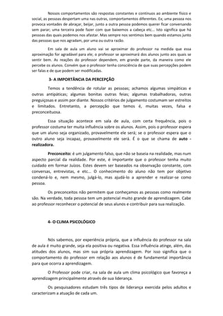 Nossos comportamentos são respostas constantes e contínuos ao ambiente físico e
social, as pessoas despertam uma nas outras, comportamentos diferentes. Ex; uma pessoa nos
provoca vontades de abraçar, beijar, junto a outra pessoa podemos querer ficar conversando
sem parar; uma terceira pode fazer com que baixemos a cabeça etc... Isto significa que há
pessoas das quais podemos nos afastar. Mas sempre nos sentimos bem quando estamos junto
das pessoas que nos agradam, por uma ou outra razão.
Em sala de aula um aluno vai se aproximar do professor na medida que essa
aproximação for agradável para ele; o professor se aproximará dos alunos junto aos quais se
sentir bem. As reações do professor dependem, em grande parte, da maneira como ele
percebe os alunos. Convém que o professor tenha consciência de que suas percepções podem
ser falas e de que podem ser modificadas.
3- A IMPORTÂNCIA DA PERCEPÇÃO
Temos a tendência de rotular as pessoas; achamos algumas simpáticas e
outras antipáticas; algumas bonitas outras feias; algumas trabalhadoras, outras
preguiçosas e assim por diante. Nossos critérios de julgamento costumam ser estreitos
e limitados. Entretanto, a percepção que temos é, muitas vezes, falsa e
preconceituosa.
Essa situação acontece em sala de aula, com certa frequência, pois o
professor costuma ter muita influência sobre os alunos. Assim, pois o professor espera
que um aluno seja organizado, provavelmente ele será; se o professor espera que o
outro aluno seja incapaz, provavelmente ele será. É o que se chama de auto -
realizadora.
Preconceito: é um julgamento falso, que não se baseia na realidade, mas num
aspecto parcial da realidade. Por este, é importante que o professor tenha muito
cuidado em formar Juízos. Estes devem ser baseados na observação constante, com
conversas, entrevistas, e etc... O conhecimento do aluno não tem por objetivo
condená-lo e, nem mesmo, julgá-lo, mas ajudá-lo a aprender e realizar-se como
pessoa.
Os preconceitos não permitem que conheçamos as pessoas como realmente
são. Na verdade, toda pessoa tem um potencial muito grande de aprendizagem. Cabe
ao professor reconhecer o potencial de seus alunos e contribuir para sua realização.
4- O CLIMA PSICOLÓGICO
Nós sabemos, por experiência própria, que a influência do professor na sala
de aula é muito grande, seja ela positiva ou negativa. Essa influência atinge, além, das
atitudes dos alunos, mas sim sua própria aprendizagem. Por isso significa que o
comportamento do professor em relação aos alunos é de fundamental importância
para que ocorra a aprendizagem.
O Professor pode criar, na sala de aula um clima psicológico que favoreça a
aprendizagem principalmente através de sua liderança.
Os pesquisadores estudam três tipos de liderança exercida pelos adultos e
caracterizam a atuação de cada um.
 