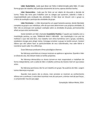 Líder Autoritário _tudo que deve ser feito é determinado pelo líder. O Líder
forma grupos de trabalho; não participa ativamente da turma, apenas distribui tarefas.
Líder Democrático - tudo que for feito vai ser objeto de discussão e decisão da
turma. Todos são livres para trabalhar com os colegas que quiseram, cabendo a todos a
responsabilidade pela condução das atividades. O líder deve ser discutir com o grupo os
critério de avaliação e participa das atividades do grupo.
Líder Permissivo – o líder desempenha um papel bastante passivo, dando liberdade
completa ao grupo e aos indivíduos, afim de que estes determinem suas próprias atividades. O
líder não se preocupa com qualquer avaliação sobre as atividades do grupo, permanecendo
alheio ao que estar acontecendo.
Existe também um líder chamado Insatisfeito Positivo. É aquele que trabalha com a
insatisfação positiva, ou seja, TRABALHA MAIS E MELHOR. Sua insatisfação é em prol de
melhorar o que não está bem, mas trabalha num clima harmônico com o grupo, coordena,
estabelece sinergia para atingir metas. Consegue envolver o grupo na tarefa comum. Existem
líderes que não sabem fazer as particularidades de seus subordinados, mas sabe liderar e
coordenar quem sabe: Eis a diferença.
Essas lideranças produzem climas psicológicos diversos:
Na liderança autoritária as crianças mostram-se apáticas e agressivas. Quando o líder
se afasta da sala, elas deixam todas as tarefas propostas.
Na liderança democrática os alunos tornam-se mais responsáveis e trabalham de
forma independente; com a saída do líder o trabalho continua do mesmo nível em que estava
antes.
Na liderança permissiva não há um trabalho em grupo. Na ausência do líder, surgem
outras lideranças no grupo.
Quando mais jovens são os alunos, mais sensíveis se mostram ao conhecimento
afetivo com o professor, e este deve incentivar mais do que punir, orientar mais do que forçar,
e compreender mas do que julgar.
Compilação: Adilson Motta, 2014.
 