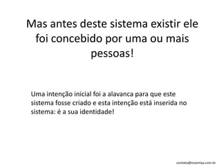 Mas antes deste sistema existir ele foi concebido por uma ou mais pessoas! Uma intenção inicial foi a alavanca para que este sistema fosse criado e esta intenção está inserida no sistema: é a sua identidade! 