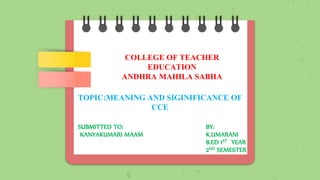 COLLEGE OF TEACHER
EDUCATION
ANDHRA MAHILA SABHA
TOPIC:MEANING AND SIGINIFICANCE OF
CCE
SUBMITTED TO: BY:
KANYAKUMARI MAAM K.UMARANI
B.ED 1ST YEAR
2ND SEMESTER
 