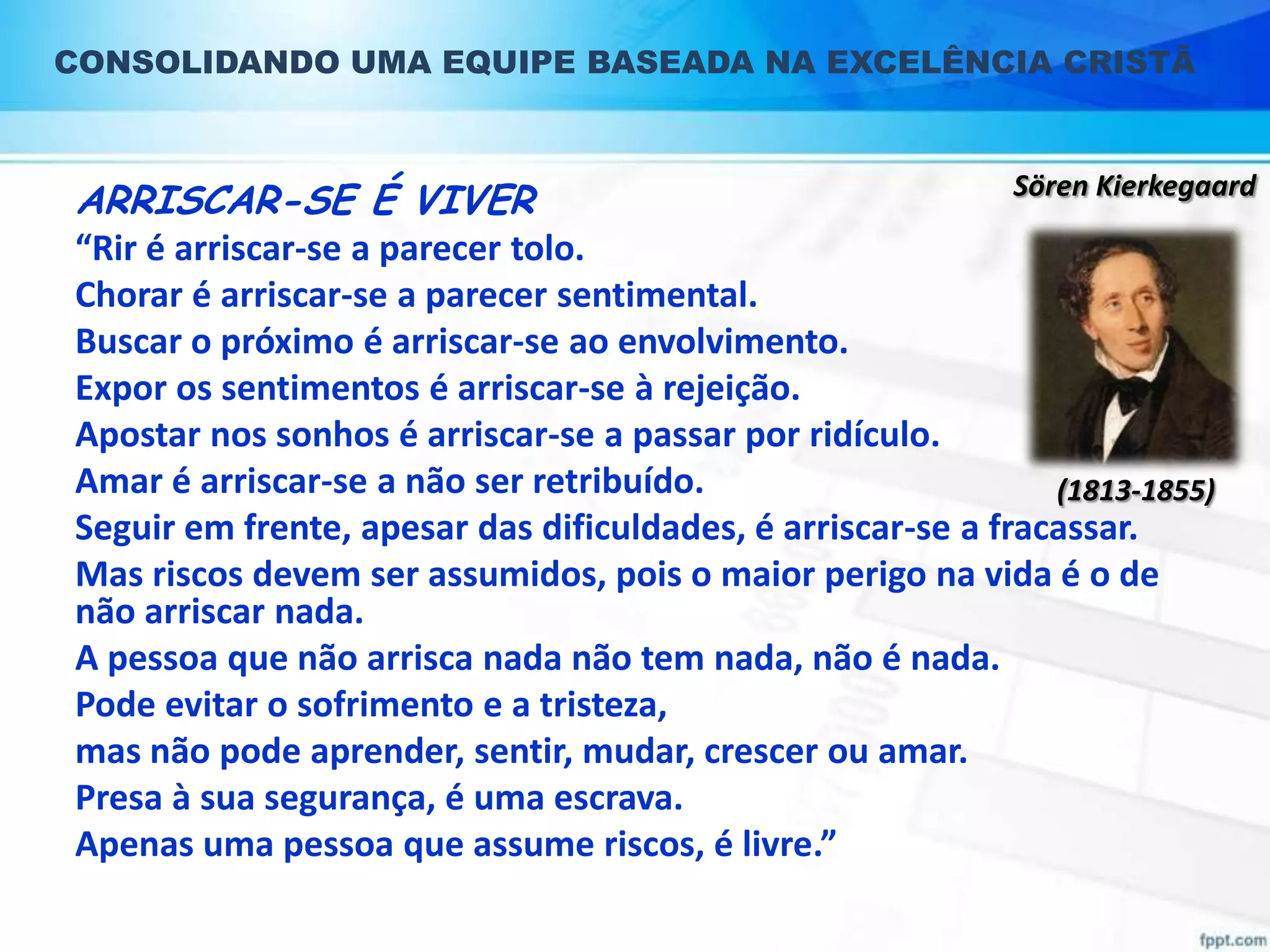 CONSOLIDANDO UMA EQUIPE BASEADA NA EXCELÊNCIA CRISTÃ

ARRISCAR-SE É VIVER

Sören Kierkegaard

“Rir é arriscar-se a parecer tolo.
Chorar é arriscar-se a parecer sentimental.
Buscar o próximo é arriscar-se ao envolvimento.
Expor os sentimentos é arriscar-se à rejeição.
Apostar nos sonhos é arriscar-se a passar por ridículo.
Amar é arriscar-se a não ser retribuído.
(1813-1855)
Seguir em frente, apesar das dificuldades, é arriscar-se a fracassar.
Mas riscos devem ser assumidos, pois o maior perigo na vida é o de
não arriscar nada.
A pessoa que não arrisca nada não tem nada, não é nada.
Pode evitar o sofrimento e a tristeza,
mas não pode aprender, sentir, mudar, crescer ou amar.
Presa à sua segurança, é uma escrava.
Apenas uma pessoa que assume riscos, é livre.”

 
