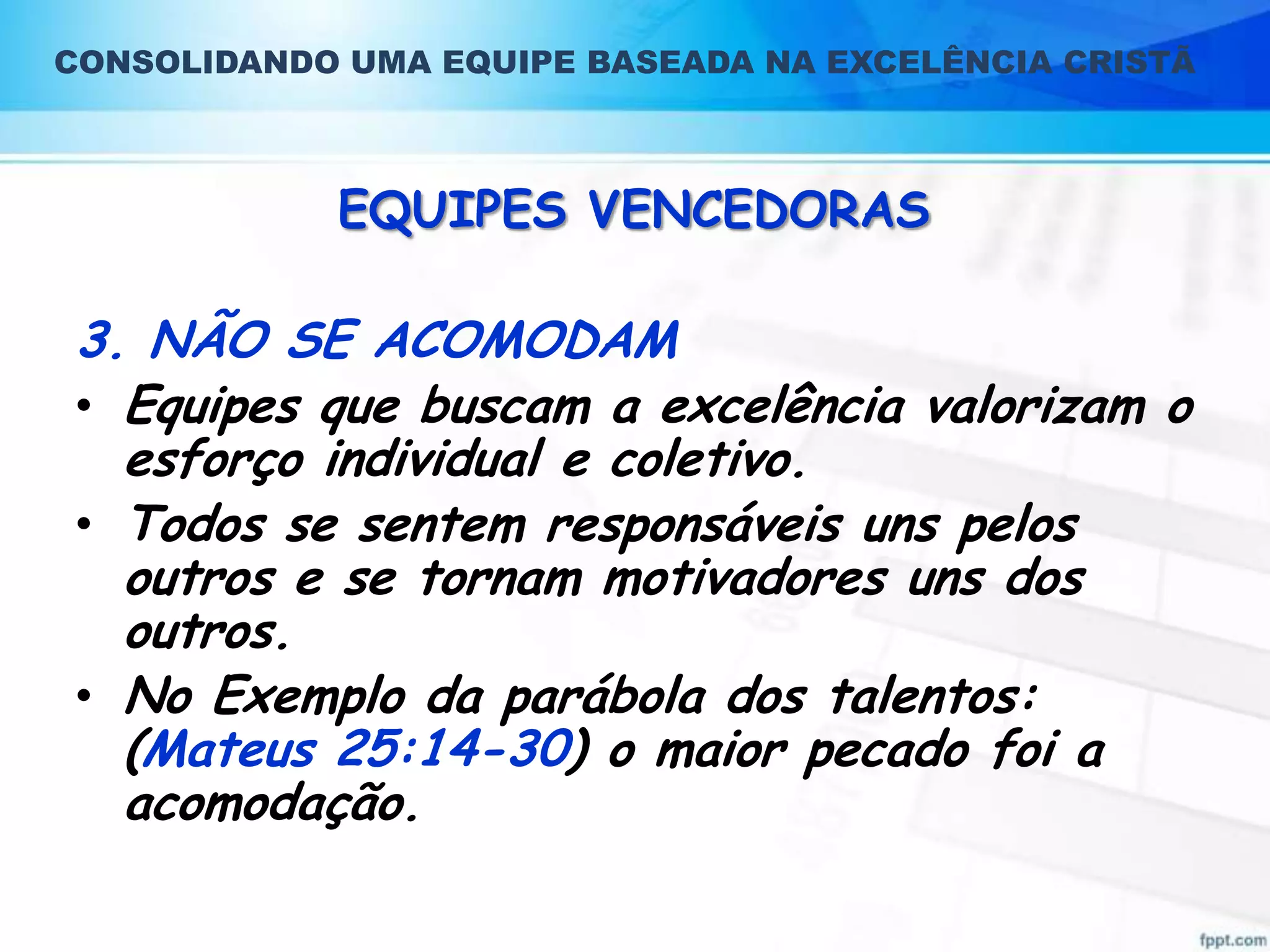 CONSOLIDANDO UMA EQUIPE BASEADA NA EXCELÊNCIA CRISTÃ

EQUIPES VENCEDORAS

3. NÃO SE ACOMODAM
• Equipes que buscam a excelência valorizam o
esforço individual e coletivo.
• Todos se sentem responsáveis uns pelos
outros e se tornam motivadores uns dos
outros.
• No Exemplo da parábola dos talentos:
(Mateus 25:14-30) o maior pecado foi a
acomodação.

 