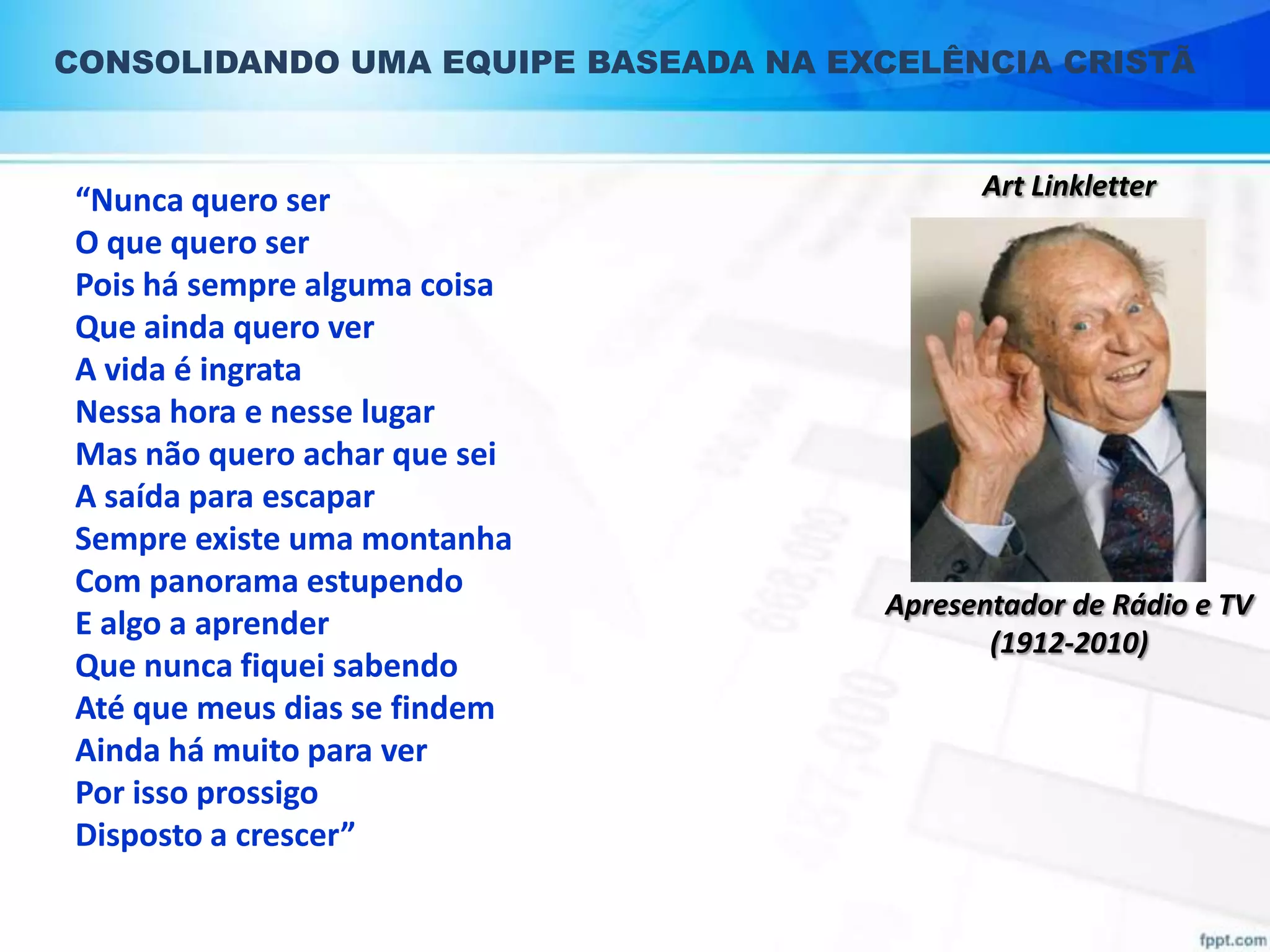 CONSOLIDANDO UMA EQUIPE BASEADA NA EXCELÊNCIA CRISTÃ

“Nunca quero ser
O que quero ser
Pois há sempre alguma coisa
Que ainda quero ver
A vida é ingrata
Nessa hora e nesse lugar
Mas não quero achar que sei
A saída para escapar
Sempre existe uma montanha
Com panorama estupendo
E algo a aprender
Que nunca fiquei sabendo
Até que meus dias se findem
Ainda há muito para ver
Por isso prossigo
Disposto a crescer”

Art Linkletter

Apresentador de Rádio e TV
(1912-2010)

 