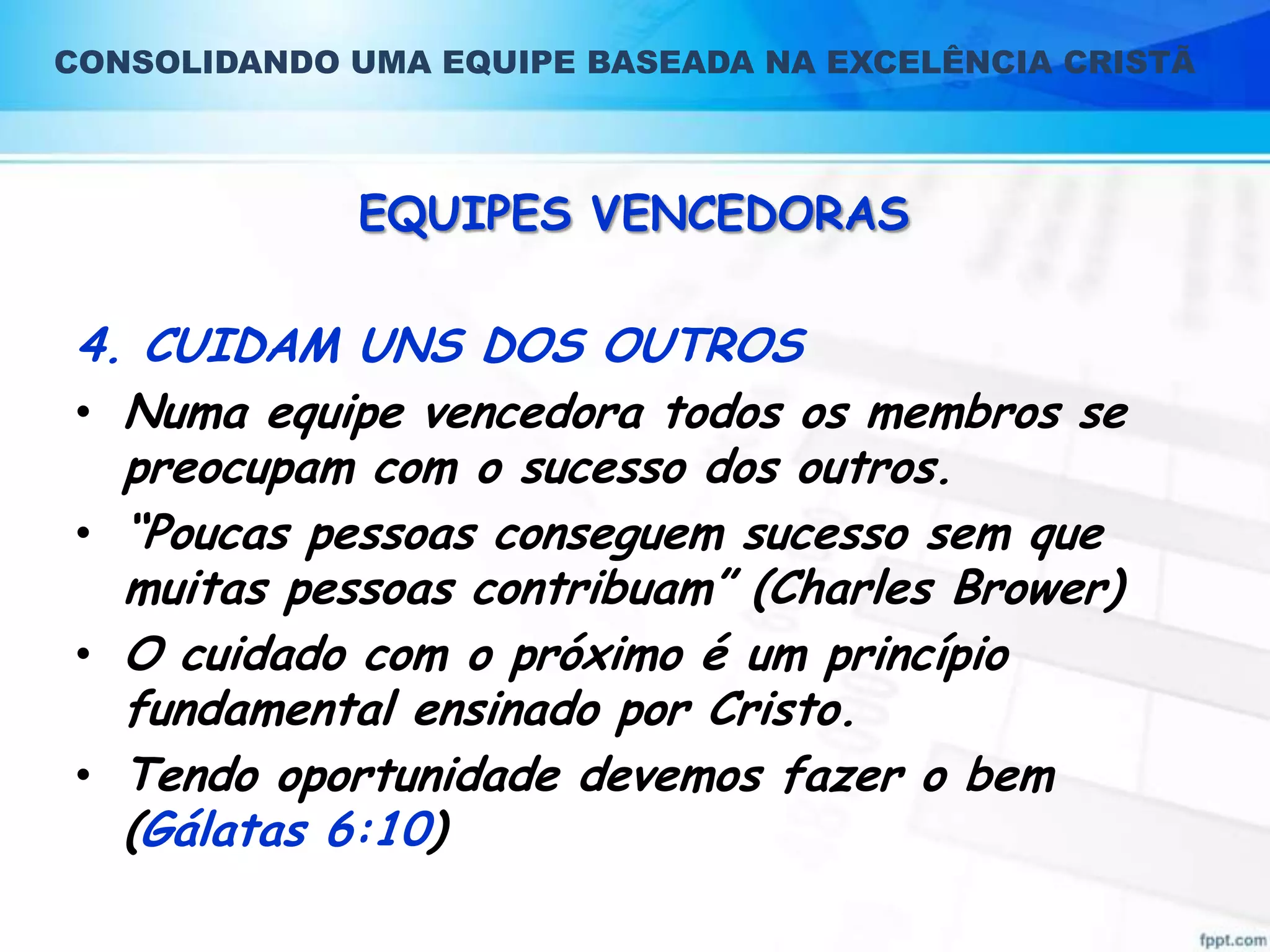 CONSOLIDANDO UMA EQUIPE BASEADA NA EXCELÊNCIA CRISTÃ

EQUIPES VENCEDORAS

4. CUIDAM UNS DOS OUTROS
• Numa equipe vencedora todos os membros se
preocupam com o sucesso dos outros.
• “Poucas pessoas conseguem sucesso sem que
muitas pessoas contribuam” (Charles Brower)
• O cuidado com o próximo é um princípio
fundamental ensinado por Cristo.
• Tendo oportunidade devemos fazer o bem
(Gálatas 6:10)

 