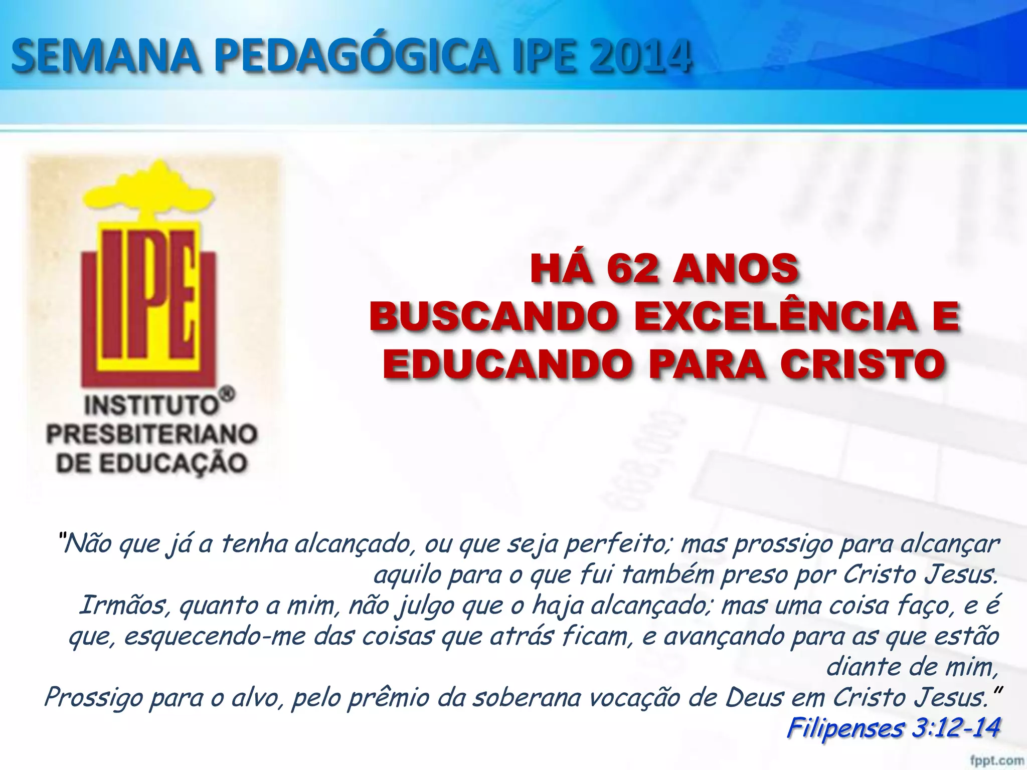SEMANA PEDAGÓGICA IPE 2014

HÁ 62 ANOS
BUSCANDO EXCELÊNCIA E
EDUCANDO PARA CRISTO

“Não que já a tenha alcançado, ou que seja perfeito; mas prossigo para alcançar
aquilo para o que fui também preso por Cristo Jesus.
Irmãos, quanto a mim, não julgo que o haja alcançado; mas uma coisa faço, e é
que, esquecendo-me das coisas que atrás ficam, e avançando para as que estão
diante de mim,
Prossigo para o alvo, pelo prêmio da soberana vocação de Deus em Cristo Jesus.”
Filipenses 3:12-14

 