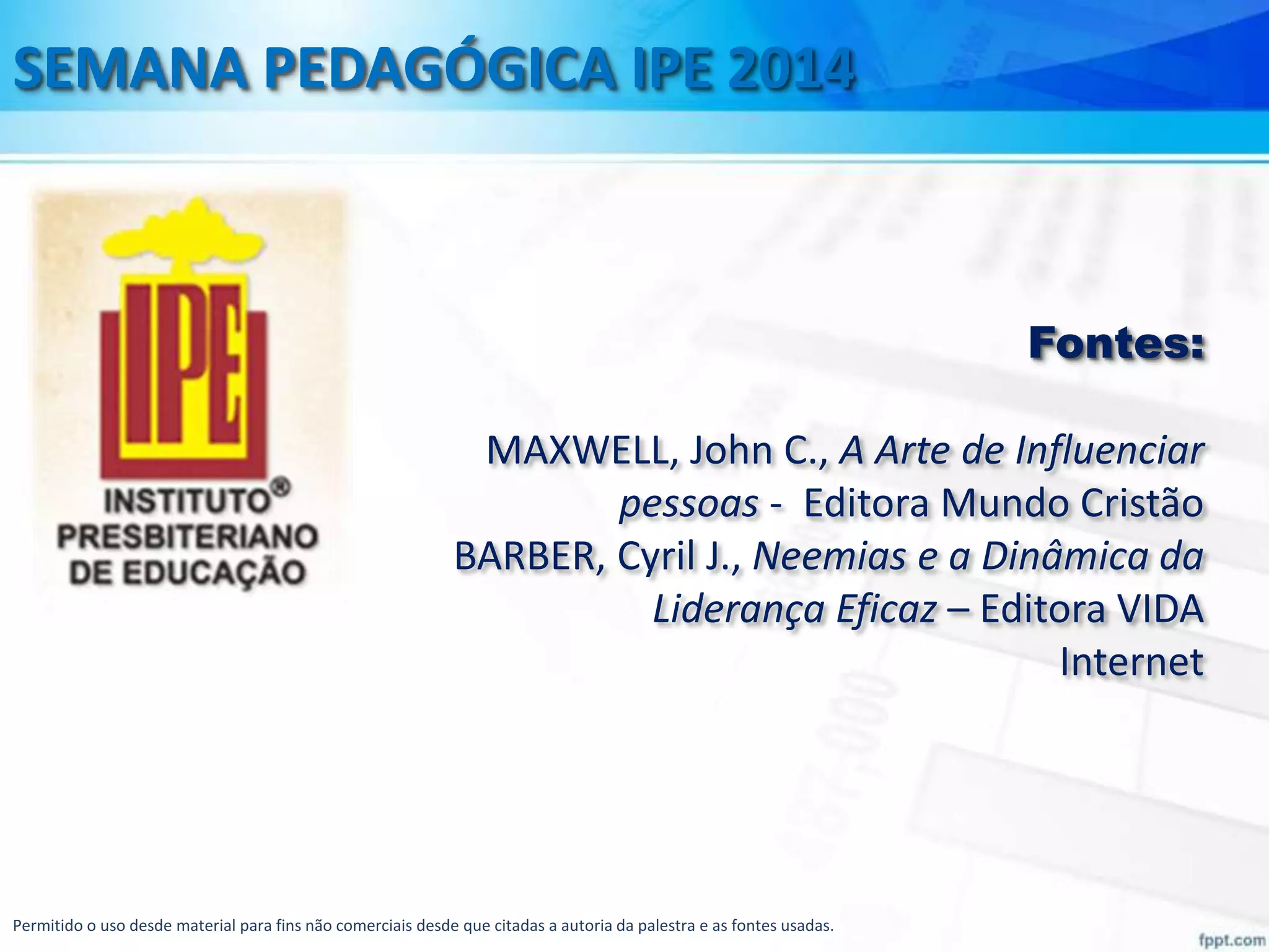 SEMANA PEDAGÓGICA IPE 2014

Fontes:

MAXWELL, John C., A Arte de Influenciar
pessoas - Editora Mundo Cristão
BARBER, Cyril J., Neemias e a Dinâmica da
Liderança Eficaz – Editora VIDA
Internet

Permitido o uso desde material para fins não comerciais desde que citadas a autoria da palestra e as fontes usadas.

 