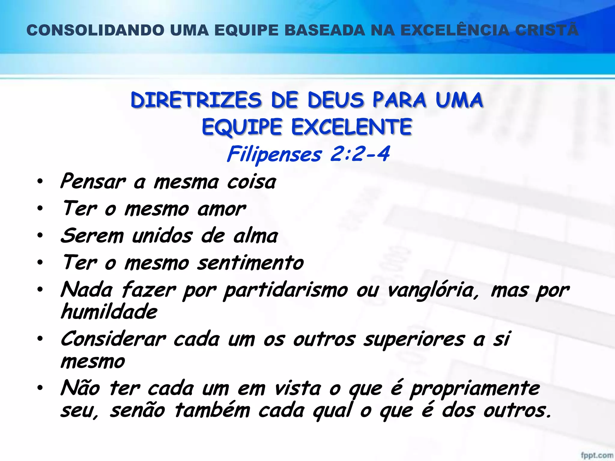 CONSOLIDANDO UMA EQUIPE BASEADA NA EXCELÊNCIA CRISTÃ

DIRETRIZES DE DEUS PARA UMA
EQUIPE EXCELENTE

•
•
•
•
•
•
•

Filipenses 2:2-4
Pensar a mesma coisa
Ter o mesmo amor
Serem unidos de alma
Ter o mesmo sentimento
Nada fazer por partidarismo ou vanglória, mas por
humildade
Considerar cada um os outros superiores a si
mesmo
Não ter cada um em vista o que é propriamente
seu, senão também cada qual o que é dos outros.

 