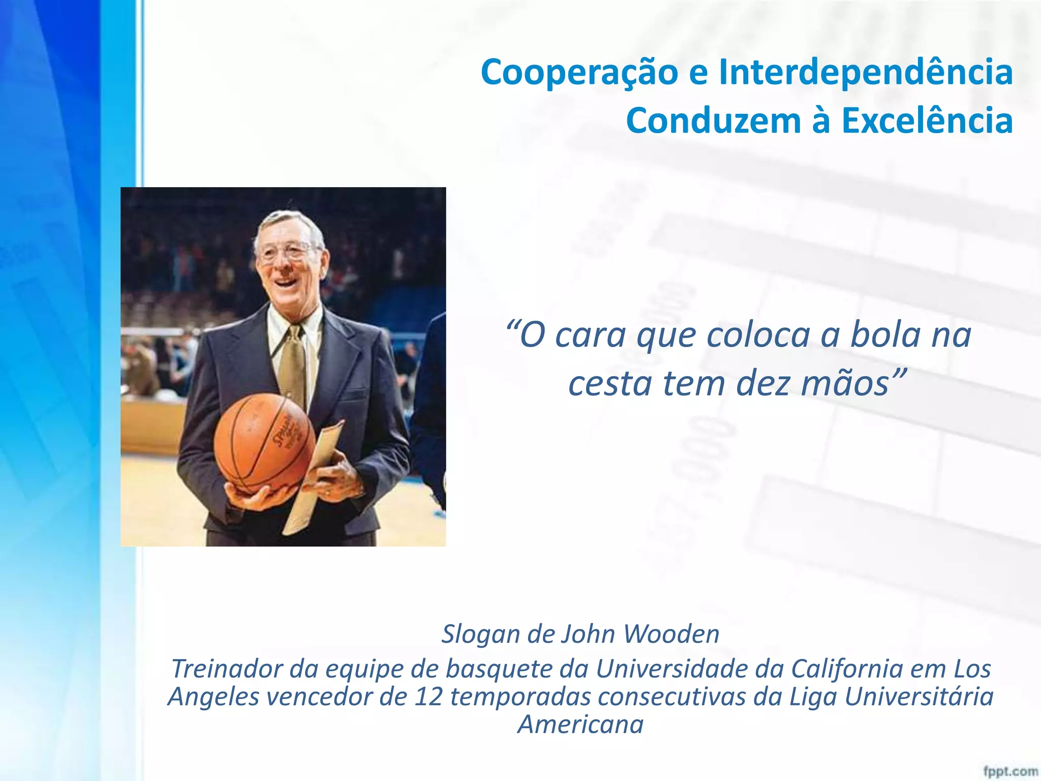 Cooperação e Interdependência
Conduzem à Excelência

“O cara que coloca a bola na
cesta tem dez mãos”

Slogan de John Wooden
Treinador da equipe de basquete da Universidade da California em Los
Angeles vencedor de 12 temporadas consecutivas da Liga Universitária
Americana

 