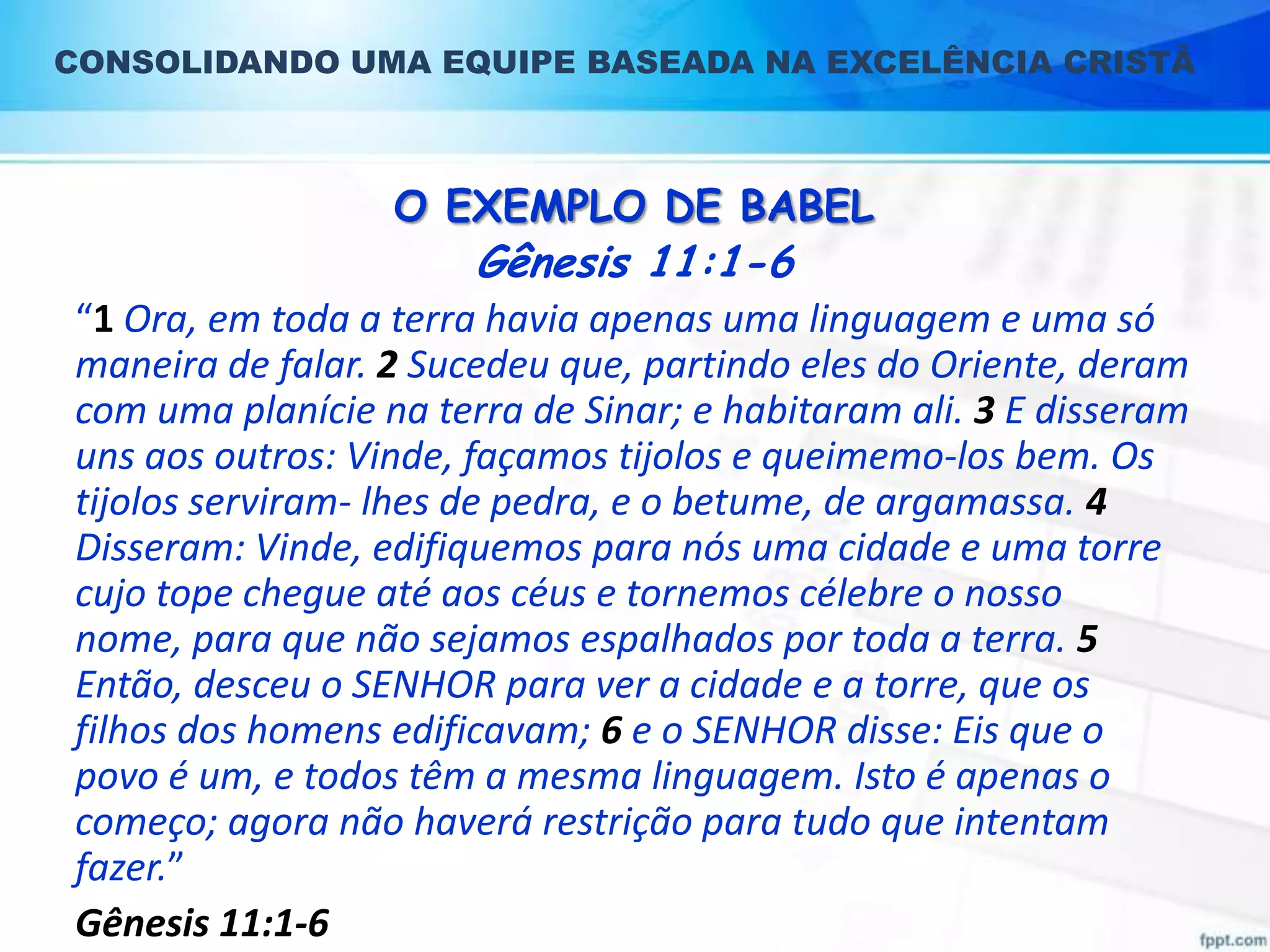 CONSOLIDANDO UMA EQUIPE BASEADA NA EXCELÊNCIA CRISTÃ

O EXEMPLO DE BABEL

Gênesis 11:1-6

“1 Ora, em toda a terra havia apenas uma linguagem e uma só
maneira de falar. 2 Sucedeu que, partindo eles do Oriente, deram
com uma planície na terra de Sinar; e habitaram ali. 3 E disseram
uns aos outros: Vinde, façamos tijolos e queimemo-los bem. Os
tijolos serviram- lhes de pedra, e o betume, de argamassa. 4
Disseram: Vinde, edifiquemos para nós uma cidade e uma torre
cujo tope chegue até aos céus e tornemos célebre o nosso
nome, para que não sejamos espalhados por toda a terra. 5
Então, desceu o SENHOR para ver a cidade e a torre, que os
filhos dos homens edificavam; 6 e o SENHOR disse: Eis que o
povo é um, e todos têm a mesma linguagem. Isto é apenas o
começo; agora não haverá restrição para tudo que intentam
fazer.”
Gênesis 11:1-6

 
