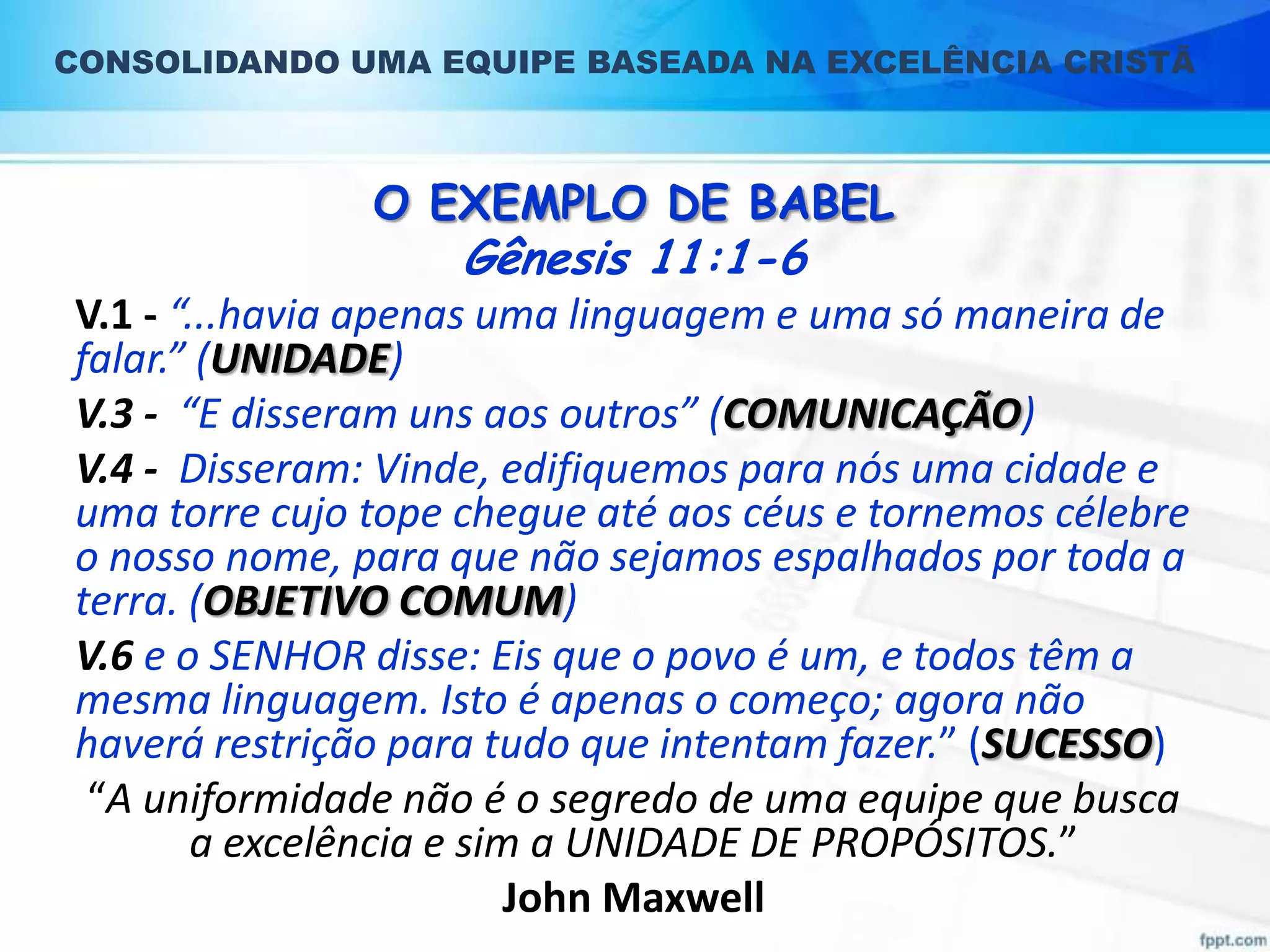 CONSOLIDANDO UMA EQUIPE BASEADA NA EXCELÊNCIA CRISTÃ

O EXEMPLO DE BABEL

Gênesis 11:1-6

V.1 - “...havia apenas uma linguagem e uma só maneira de
falar.” (UNIDADE)
V.3 - “E disseram uns aos outros” (COMUNICAÇÃO)
V.4 - Disseram: Vinde, edifiquemos para nós uma cidade e
uma torre cujo tope chegue até aos céus e tornemos célebre
o nosso nome, para que não sejamos espalhados por toda a
terra. (OBJETIVO COMUM)
V.6 e o SENHOR disse: Eis que o povo é um, e todos têm a
mesma linguagem. Isto é apenas o começo; agora não
haverá restrição para tudo que intentam fazer.” (SUCESSO)
“A uniformidade não é o segredo de uma equipe que busca
a excelência e sim a UNIDADE DE PROPÓSITOS.”
John Maxwell

 