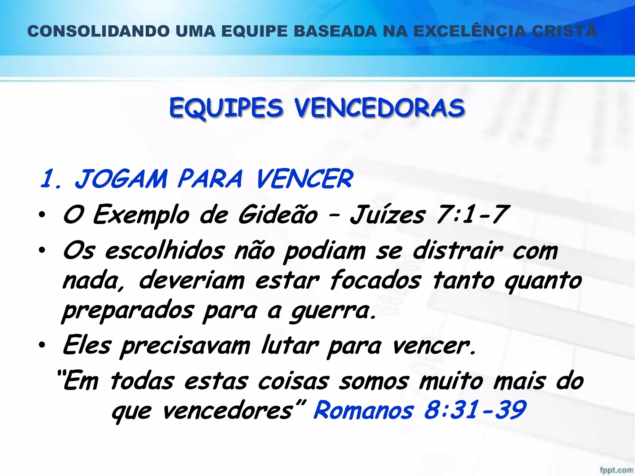CONSOLIDANDO UMA EQUIPE BASEADA NA EXCELÊNCIA CRISTÃ

EQUIPES VENCEDORAS

1. JOGAM PARA VENCER
• O Exemplo de Gideão – Juízes 7:1-7
• Os escolhidos não podiam se distrair com
nada, deveriam estar focados tanto quanto
preparados para a guerra.
• Eles precisavam lutar para vencer.
“Em todas estas coisas somos muito mais do
que vencedores” Romanos 8:31-39

 