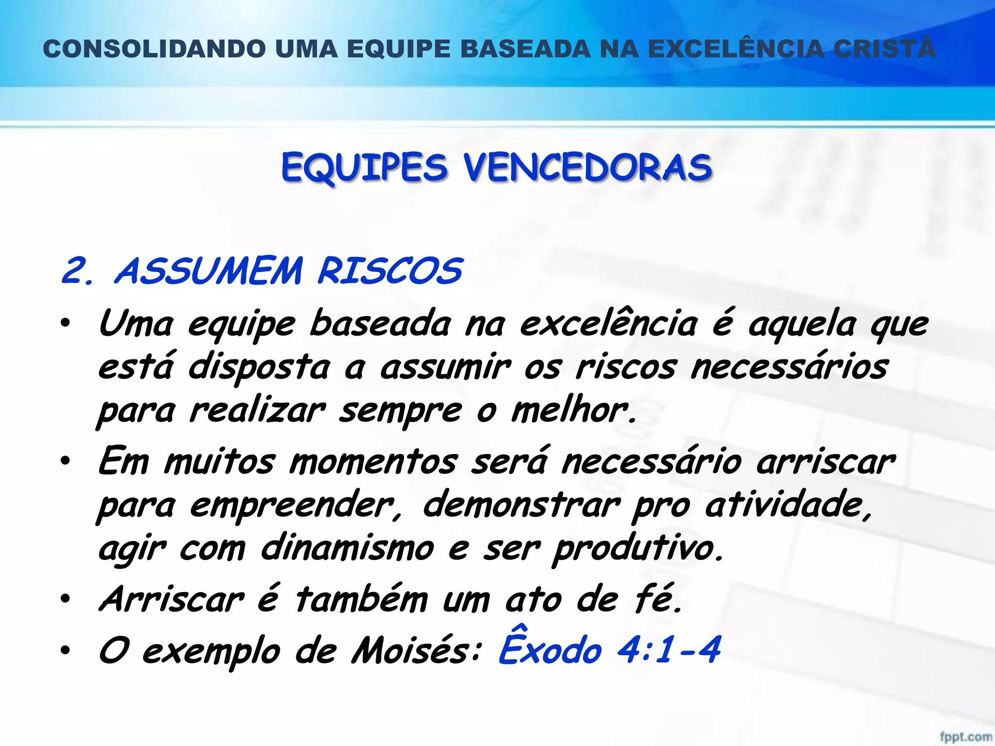 CONSOLIDANDO UMA EQUIPE BASEADA NA EXCELÊNCIA CRISTÃ

EQUIPES VENCEDORAS

2. ASSUMEM RISCOS
• Uma equipe baseada na excelência é aquela que
está disposta a assumir os riscos necessários
para realizar sempre o melhor.
• Em muitos momentos será necessário arriscar
para empreender, demonstrar pro atividade,
agir com dinamismo e ser produtivo.
• Arriscar é também um ato de fé.
• O exemplo de Moisés: Êxodo 4:1-4

 