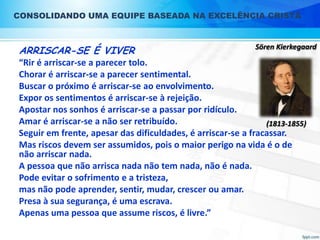 CONSOLIDANDO UMA EQUIPE BASEADA NA EXCELÊNCIA CRISTÃ

ARRISCAR-SE É VIVER

Sören Kierkegaard

“Rir é arriscar-se a parecer tolo.
Chorar é arriscar-se a parecer sentimental.
Buscar o próximo é arriscar-se ao envolvimento.
Expor os sentimentos é arriscar-se à rejeição.
Apostar nos sonhos é arriscar-se a passar por ridículo.
Amar é arriscar-se a não ser retribuído.
(1813-1855)
Seguir em frente, apesar das dificuldades, é arriscar-se a fracassar.
Mas riscos devem ser assumidos, pois o maior perigo na vida é o de
não arriscar nada.
A pessoa que não arrisca nada não tem nada, não é nada.
Pode evitar o sofrimento e a tristeza,
mas não pode aprender, sentir, mudar, crescer ou amar.
Presa à sua segurança, é uma escrava.
Apenas uma pessoa que assume riscos, é livre.”

 