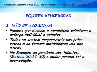 CONSOLIDANDO UMA EQUIPE BASEADA NA EXCELÊNCIA CRISTÃ

EQUIPES VENCEDORAS

3. NÃO SE ACOMODAM
• Equipes que buscam a excelência valorizam o
esforço individual e coletivo.
• Todos se sentem responsáveis uns pelos
outros e se tornam motivadores uns dos
outros.
• No Exemplo da parábola dos talentos:
(Mateus 25:14-30) o maior pecado foi a
acomodação.

 