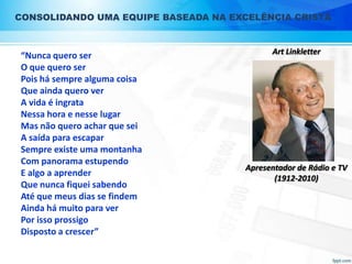 CONSOLIDANDO UMA EQUIPE BASEADA NA EXCELÊNCIA CRISTÃ

“Nunca quero ser
O que quero ser
Pois há sempre alguma coisa
Que ainda quero ver
A vida é ingrata
Nessa hora e nesse lugar
Mas não quero achar que sei
A saída para escapar
Sempre existe uma montanha
Com panorama estupendo
E algo a aprender
Que nunca fiquei sabendo
Até que meus dias se findem
Ainda há muito para ver
Por isso prossigo
Disposto a crescer”

Art Linkletter

Apresentador de Rádio e TV
(1912-2010)

 