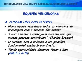 CONSOLIDANDO UMA EQUIPE BASEADA NA EXCELÊNCIA CRISTÃ

EQUIPES VENCEDORAS

4. CUIDAM UNS DOS OUTROS
• Numa equipe vencedora todos os membros se
preocupam com o sucesso dos outros.
• “Poucas pessoas conseguem sucesso sem que
muitas pessoas contribuam” (Charles Brower)
• O cuidado com o próximo é um princípio
fundamental ensinado por Cristo.
• Tendo oportunidade devemos fazer o bem
(Gálatas 6:10)

 