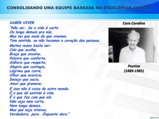 CONSOLIDANDO UMA EQUIPE BASEADA NA EXCELÊNCIA CRISTÃ
SABER VIVER
“Não sei… Se a vida é curta
Ou longa demais pra nós,
Mas sei que nada do que vivemos
Tem sentido, se não tocamos o coração das pessoas.
Muitas vezes basta ser:
Colo que acolhe,
Braço que envolve,
Palavra que conforta,
Silêncio que respeita,
Alegria que contagia,
Lágrima que corre,
Olhar que acaricia,
Desejo que sacia,
Amor que promove.
E isso não é coisa de outro mundo,
É o que dá sentido à vida.
É o que faz com que ela
Não seja nem curta,
Nem longa demais,
Mas que seja intensa,
Verdadeira, pura… Enquanto dura.”

Cora Coralina

Poetisa
(1889-1985)

 