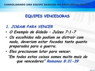 CONSOLIDANDO UMA EQUIPE BASEADA NA EXCELÊNCIA CRISTÃ

EQUIPES VENCEDORAS

1. JOGAM PARA VENCER
• O Exemplo de Gideão – Juízes 7:1-7
• Os escolhidos não podiam se distrair com
nada, deveriam estar focados tanto quanto
preparados para a guerra.
• Eles precisavam lutar para vencer.
“Em todas estas coisas somos muito mais do
que vencedores” Romanos 8:31-39

 