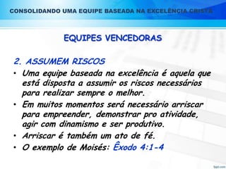 CONSOLIDANDO UMA EQUIPE BASEADA NA EXCELÊNCIA CRISTÃ

EQUIPES VENCEDORAS

2. ASSUMEM RISCOS
• Uma equipe baseada na excelência é aquela que
está disposta a assumir os riscos necessários
para realizar sempre o melhor.
• Em muitos momentos será necessário arriscar
para empreender, demonstrar pro atividade,
agir com dinamismo e ser produtivo.
• Arriscar é também um ato de fé.
• O exemplo de Moisés: Êxodo 4:1-4

 