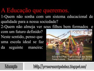 A Educação que queremos.
1-Quem não sonha com um sistema educacional de
qualidade para a nossa sociedade?
2-Quem não almeja ver seus filhos bem formados e
com um futuro definido?
Neste sentido, penso que
uma escola ideal se faz
da seguinte maneira:

                              Escola Est.Prof.ª Eunice Souza dos Santos
                              Festa Cultural. Rondonópolis-MT, 2012


  Educação      http://prrsoaresamigodedeus.blogspot.com/
 