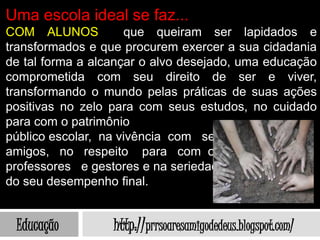 Uma escola ideal se faz...
COM ALUNOS           que queiram ser lapidados e
transformados e que procurem exercer a sua cidadania
de tal forma a alcançar o alvo desejado, uma educação
comprometida com seu direito de ser e viver,
transformando o mundo pelas práticas de suas ações
positivas no zelo para com seus estudos, no cuidado
para com o patrimônio
público escolar, na vivência com seus
amigos, no respeito para com os
professores e gestores e na seriedade
do seu desempenho final.


 Educação         http://prrsoaresamigodedeus.blogspot.com/
 