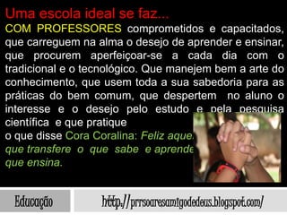 Uma escola ideal se faz...
COM PROFESSORES comprometidos e capacitados,
que carreguem na alma o desejo de aprender e ensinar,
que procurem aperfeiçoar-se a cada dia com o
tradicional e o tecnológico. Que manejem bem a arte do
conhecimento, que usem toda a sua sabedoria para as
práticas do bem comum, que despertem no aluno o
interesse e o desejo pelo estudo e pela pesquisa
científica e que pratique
o que disse Cora Coralina: Feliz aquele
que transfere o que sabe e aprende o
que ensina.


 Educação         http://prrsoaresamigodedeus.blogspot.com/
 