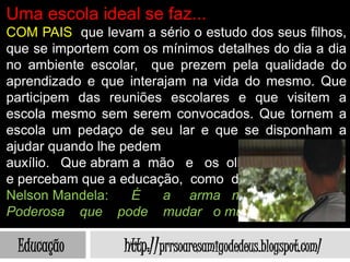 Uma escola ideal se faz...
COM PAIS que levam a sério o estudo dos seus filhos,
que se importem com os mínimos detalhes do dia a dia
no ambiente escolar, que prezem pela qualidade do
aprendizado e que interajam na vida do mesmo. Que
participem das reuniões escolares e que visitem a
escola mesmo sem serem convocados. Que tornem a
escola um pedaço de seu lar e que se disponham a
ajudar quando lhe pedem
auxílio. Que abram a mão e os olhos
e percebam que a educação, como disse
Nelson Mandela:     É   a arma mais
Poderosa que pode mudar o mundo.

 Educação         http://prrsoaresamigodedeus.blogspot.com/
 