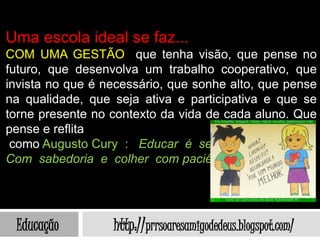 Uma escola ideal se faz...
COM UMA GESTÃO que tenha visão, que pense no
futuro, que desenvolva um trabalho cooperativo, que
invista no que é necessário, que sonhe alto, que pense
na qualidade, que seja ativa e participativa e que se
torne presente no contexto da vida de cada aluno. Que
pense e reflita
 como Augusto Cury : Educar é semear
Com sabedoria e colher com paciência.




 Educação         http://prrsoaresamigodedeus.blogspot.com/
 